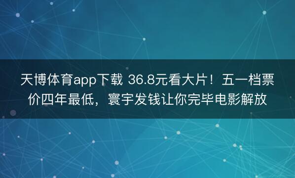 天博体育app下载 36.8元看大片！五一档票价四年最低，寰宇发钱让你完毕电影解放