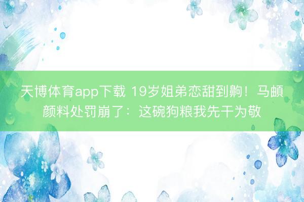 天博体育app下载 19岁姐弟恋甜到齁!马頔颜料处罚崩了:这碗狗粮我先干为敬