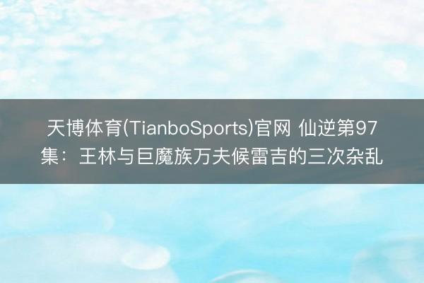 天博体育(TianboSports)官网 仙逆第97集：王林与巨魔族万夫候雷吉的三次杂乱