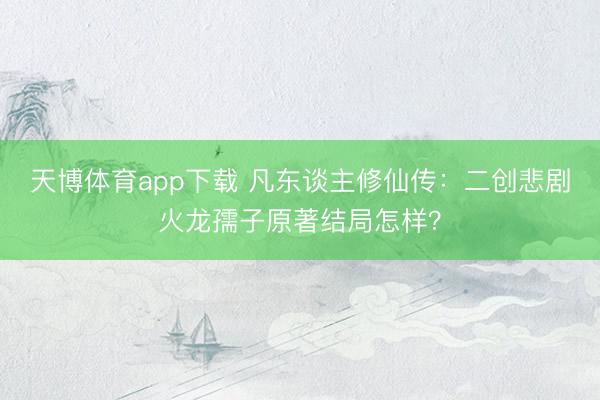天博体育app下载 凡东谈主修仙传:二创悲剧火龙孺子原著结局怎样?