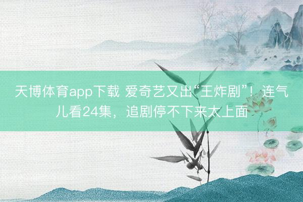 天博体育app下载 爱奇艺又出“王炸剧”！连气儿看24集，追剧停不下来太上面