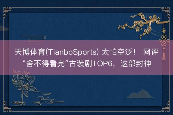 天博体育(TianboSports) 太怕空泛！ 网评“舍不得看完”古装剧TOP6，这部封神