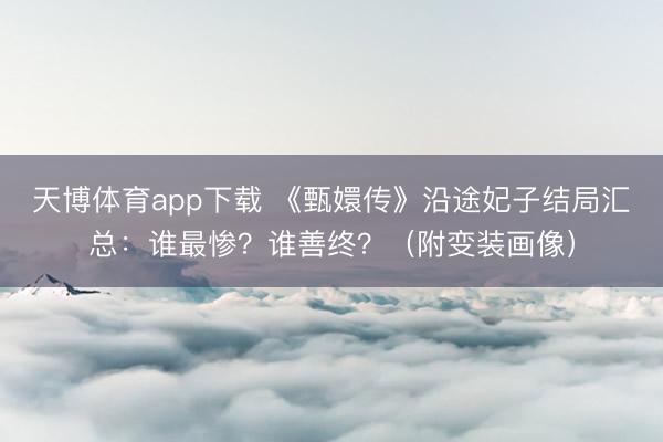 天博体育app下载 《甄嬛传》沿途妃子结局汇总：谁最惨？谁善终？（附变装画像）