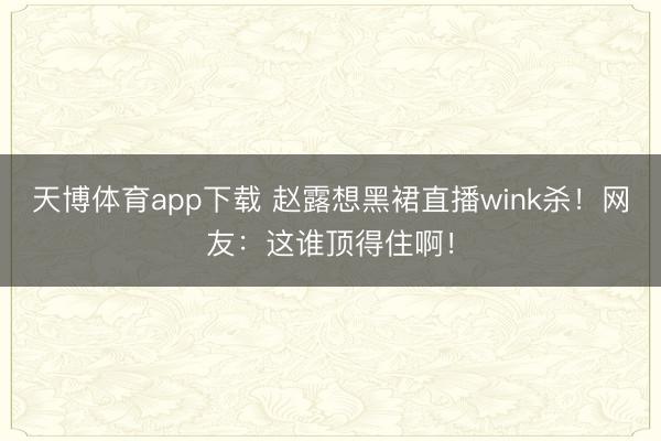 天博体育app下载 赵露想黑裙直播wink杀！网友：这谁顶得住啊！