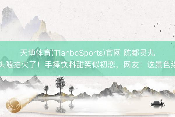 天博体育(TianboSports)官网 陈都灵丸子头随拍火了！手捧饮料甜笑似初恋，网友：这景色绝了