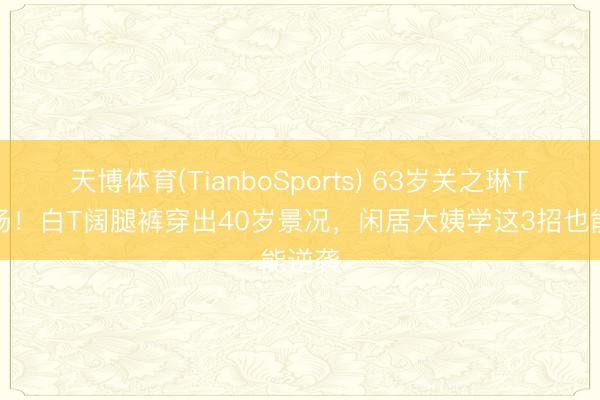 天博体育(TianboSports) 63岁关之琳T台炸场！白T阔腿裤穿出40岁景况，闲居大姨学这3招也能逆袭