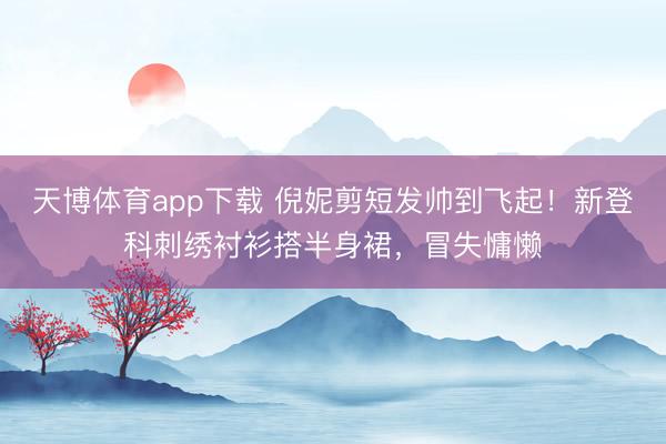 天博体育app下载 倪妮剪短发帅到飞起！新登科刺绣衬衫搭半身裙，冒失慵懒