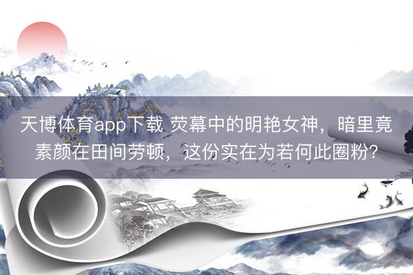 天博体育app下载 荧幕中的明艳女神，暗里竟素颜在田间劳顿，这份实在为若何此圈粉？