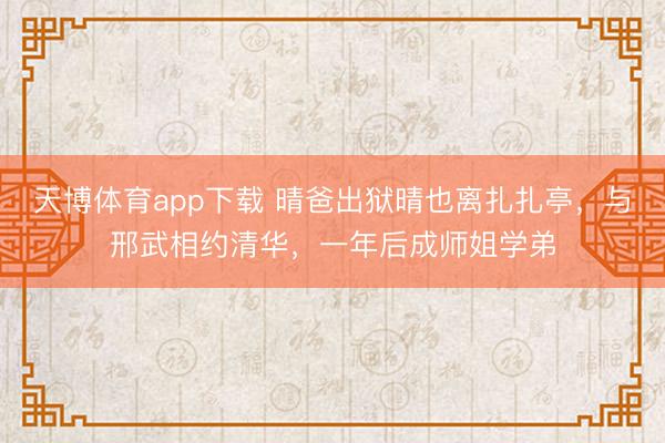 天博体育app下载 晴爸出狱晴也离扎扎亭，与邢武相约清华，一年后成师姐学弟