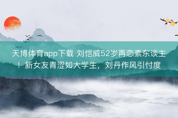 天博体育app下载 刘恺威52岁再恋素东谈主！新女友青涩如大学生，刘丹作风引忖度