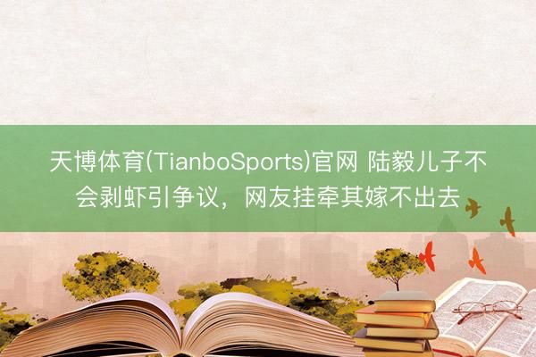 天博体育(TianboSports)官网 陆毅儿子不会剥虾引争议,网友挂牵其嫁不出去