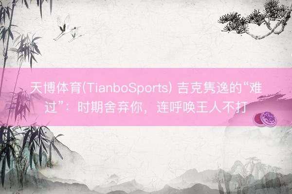 天博体育(TianboSports) 吉克隽逸的“难过”：时期舍弃你，连呼唤王人不打
