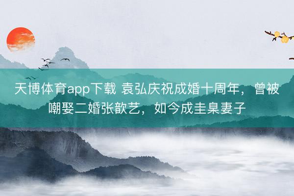 天博体育app下载 袁弘庆祝成婚十周年，曾被嘲娶二婚张歆艺，如今成圭臬妻子