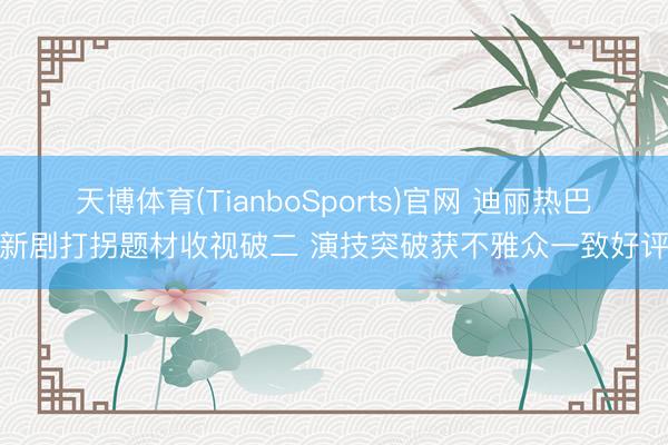 天博体育(TianboSports)官网 迪丽热巴新剧打拐题材收视破二 演技突破获不雅众一致好评