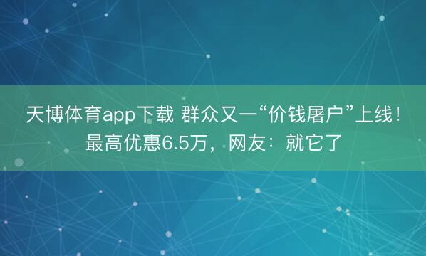 天博体育app下载 群众又一“价钱屠户”上线！最高优惠6.5万，网友：就它了