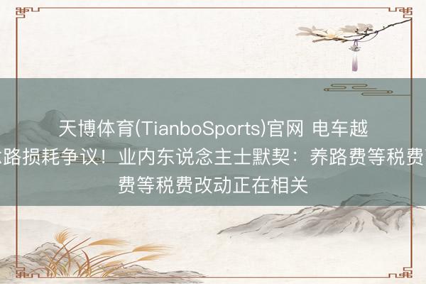 天博体育(TianboSports)官网 电车越造越重引说念路损耗争议！业内东说念主士默契：养路费等税费改动正在相关