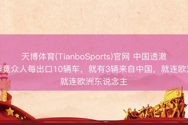天博体育(TianboSports)官网 中国透澈赢麻了！毕竟众人每出口10辆车，就有3辆来自中国，就连欧洲东说念主