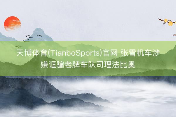 天博体育(TianboSports)官网 张雪机车涉嫌诓骗老牌车队司理法比奥