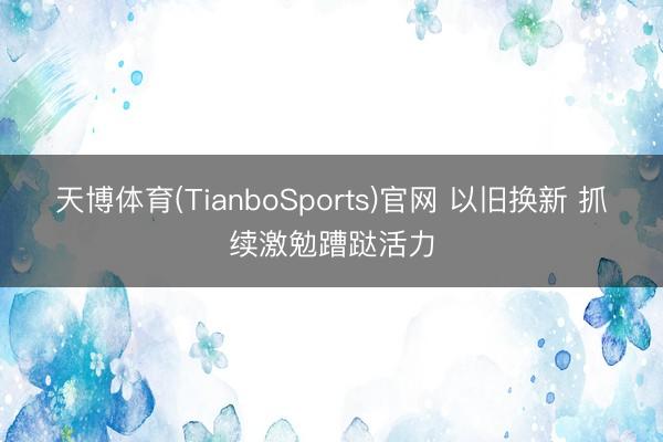 天博体育(TianboSports)官网 以旧换新 抓续激勉蹧跶活力