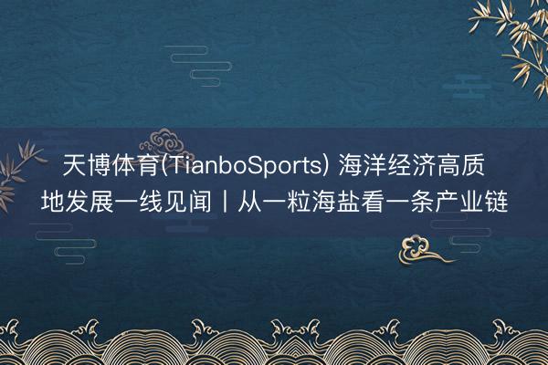 天博体育(TianboSports) 海洋经济高质地发展一线见闻丨从一粒海盐看一条产业链