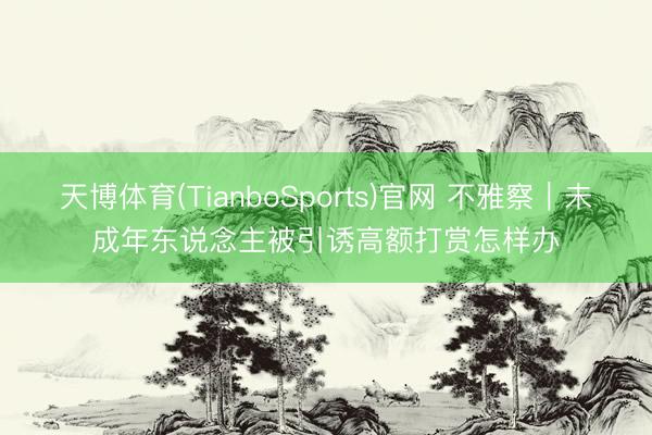 天博体育(TianboSports)官网 不雅察|未成年东说念主被引诱高额打赏怎样办