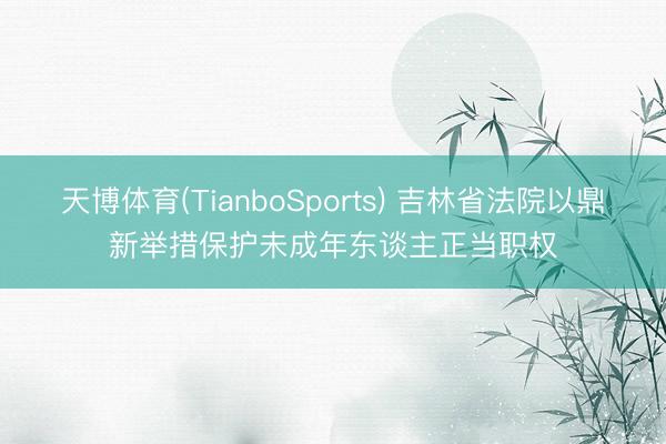 天博体育(TianboSports) 吉林省法院以鼎新举措保护未成年东谈主正当职权