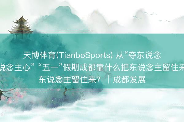 天博体育(TianboSports) 从“夺东说念主眼”到“入东说念主心” “五一”假期成都靠什么把东说念主留住来？｜成都发展