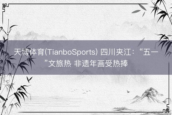 天博体育(TianboSports) 四川夹江:“五一”文旅热 非遗年画受热捧