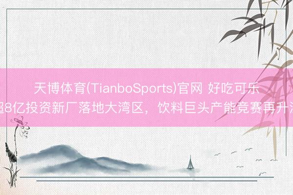 天博体育(TianboSports)官网 好吃可乐超8亿投资新厂落地大湾区，饮料巨头产能竞赛再升温