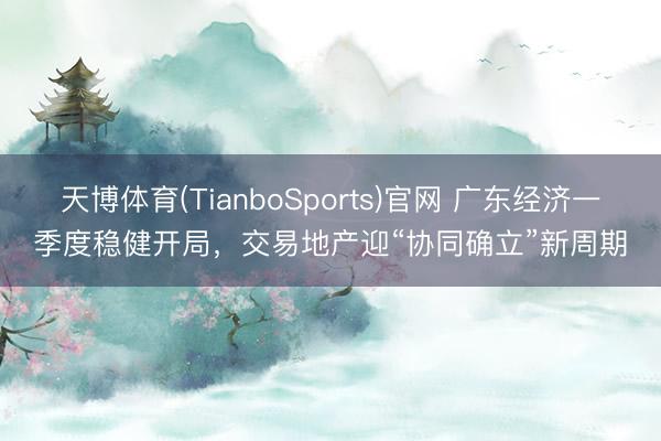 天博体育(TianboSports)官网 广东经济一季度稳健开局，交易地产迎“协同确立”新周期