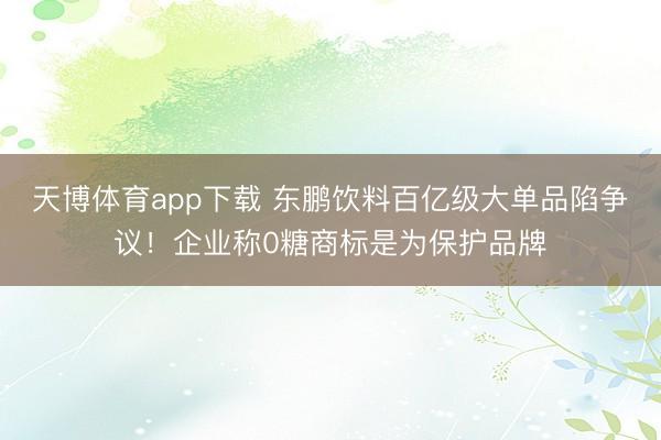 天博体育app下载 东鹏饮料百亿级大单品陷争议！企业称0糖商标是为保护品牌