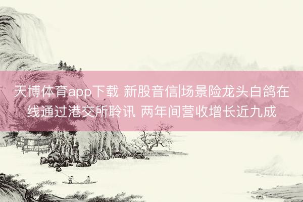 天博体育app下载 新股音信|场景险龙头白鸽在线通过港交所聆讯 两年间营收增长近九成