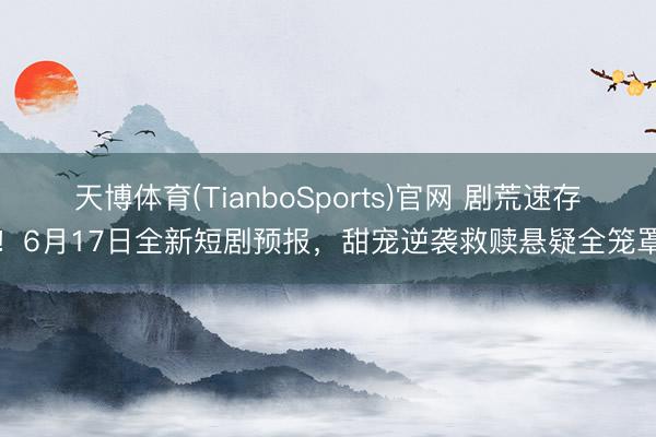 天博体育(TianboSports)官网 剧荒速存！6月17日全新短剧预报，甜宠逆袭救赎悬疑全笼罩