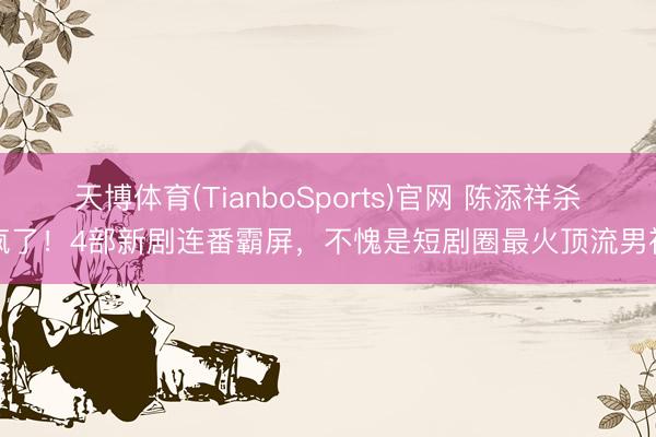 天博体育(TianboSports)官网 陈添祥杀疯了！4部新剧连番霸屏，不愧是短剧圈最火顶流男神
