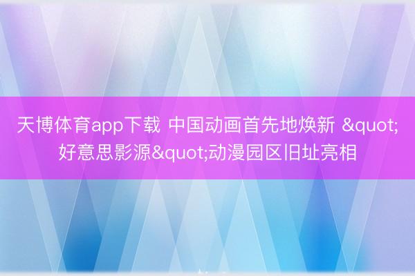 天博体育app下载 中国动画首先地焕新 "好意思影源"动漫园区旧址亮相