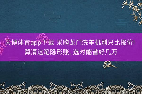 天博体育app下载 采购龙门洗车机别只比报价! 算清这笔隐形账， 选对能省好几万