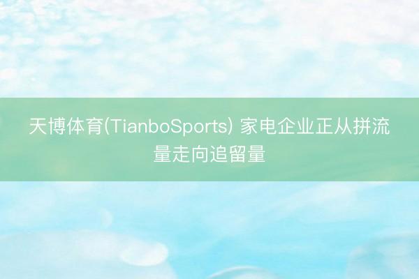 天博体育(TianboSports) 家电企业正从拼流量走向追留量