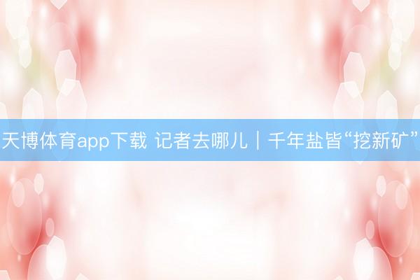 天博体育app下载 记者去哪儿｜千年盐皆“挖新矿”