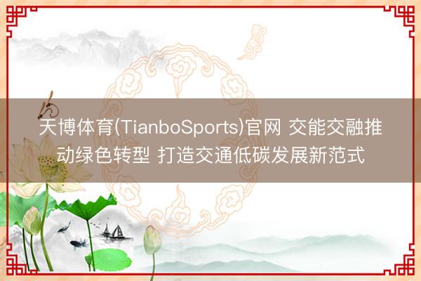 天博体育(TianboSports)官网 交能交融推动绿色转型 打造交通低碳发展新范式